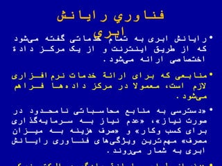 ‫رایانش‬ ‫اوري‬ ّ‫فن‬
‫ابري‬ •‫شود‬‫می‬ ‫گفته‬ ‫خدماتی‬ ‫تمام‬ ‫به‬ ‫ابری‬ ‫رایانش‬
‫داد‬ ‫مرکاز‬ ‫یک‬ ‫از‬ ‫و‬ ‫اینترنت‬ ‫ریق‬ ‫از‬ ‫که‬
‫شود‬‫می‬ ‫اراهه‬ ‫اختصاصی‬.
•‫منابعی‬‫افازاری‬‫نرم‬ ‫خدمات‬ ‫اراهة‬ ‫برای‬ ‫که‬
‫فاراهم‬ ‫هاا‬‫داده‬ ‫مرکز‬ ‫در‬ ً‫معموال‬ ‫است‬ ‫الزم‬
‫شود‬‫می‬.
•«‫در‬ ‫ناملادود‬ ‫ملاساباتی‬ ‫منابع‬ ‫به‬ ‫دسترسی‬
‫نیاز‬ ‫صورت‬»«‫اری‬ ‫گ‬‫سارمایه‬ ‫باه‬ ‫نیاز‬ ‫عدم‬
‫وکار‬ ‫کسب‬ ‫برای‬»‫و‬«‫میازان‬ ‫باه‬ ‫هزینه‬ ‫صرف‬
‫مصرف‬»‫ترین‬‫مهم‬‫رایاانش‬ ‫ااوری‬ ّ‫فن‬ ‫های‬‫ویژگی‬
‫روند‬‫می‬ ‫شمار‬ ‫به‬ ‫ابری‬.
 