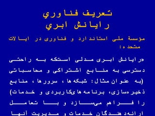 ‫اوري‬ ّ‫فن‬ ‫تعریف‬
‫ابري‬ ‫رایانش‬
‫مؤسسة‬‫اوری‬ ّ‫فن‬ ‫و‬ ‫استاندارد‬ ‫ی‬ ّ‫مل‬‫در‬‫ایااالت‬
‫متلده‬:
«‫مادلی‬ ‫اباری‬ ‫رایانش‬‫که‬‫اسات‬‫رالتای‬ ‫باه‬
‫ملاساباتی‬ ‫و‬ ‫اشاتراکی‬ ‫مناابع‬ ‫به‬ ‫دسترسی‬
(‫عنوان‬ ‫به‬‫مثاض‬:‫منابع‬ ‫سرورها‬ ‫ها‬‫شبکه‬
‫سازی‬‫خیره‬‫کاربردی‬‫های‬‫برنامه‬‫خادمات‬ ‫و‬)
‫تعاماااض‬ ‫باااا‬ ‫و‬ ‫ساااازد‬‫می‬ ‫فاااراهم‬ ‫را‬
‫اا‬‫آنها‬ ‫ادیریت‬‫ما‬ ‫و‬ ‫ادمات‬‫خا‬ ‫ادگان‬‫دهنا‬‫اراهه‬
 