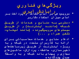 ‫اوري‬ ّ‫فن‬ ‫هاي‬‫ویژگي‬
‫ابري‬ ‫رایانش‬ •‫بار‬ ‫یرداخت‬ ‫و‬ ‫ا‬ ‫تقا‬ ‫اساس‬ ‫بر‬ ‫دهی‬‫سرویس‬
‫میزان‬ ‫اساس‬‫کاربر‬‫استفاده‬
•‫باه‬ ‫دسترسی‬‫مناابع‬‫خادمات‬ ‫و‬‫از‬‫ریاق‬
‫ابکه‬‫شا‬(‫ات‬‫اینترنا‬ ‫اد‬‫ماننا‬)‫اق‬‫ریا‬ ‫از‬ ‫و‬
‫گیرنده‬‫سرویس‬ ‫های‬‫سیستم‬(‫تااپ‬‫لپ‬ ‫مانند‬
‫و‬ ‫همراه‬ ‫تلفن‬)...
•‫منابع‬ ‫ادغام‬‫و‬‫بارای‬ ‫ملاساباتی‬ ‫خدمات‬
‫به‬ ‫و‬ ‫شبکه‬ ‫در‬ ‫متعدد‬ ‫کاربران‬ ‫به‬ ‫اراهه‬
‫های‬‫ااخت‬‫ا‬‫زیرس‬ ‫اق‬‫ا‬‫ری‬ ‫از‬ ‫ات‬‫ا‬‫اینترن‬ ‫اژه‬‫ا‬‫وی‬
‫سازی‬‫خیره‬‫های‬‫ماشاین‬ ‫یردازش‬ ‫لافظه‬
‫ة‬ ‫واسا‬ ‫به‬ ‫و‬ ‫شبکه‬ ‫باند‬ ‫یهنای‬ ‫و‬ ‫مجازی‬
«‫چندگانه‬ ‫مدض‬»
 
