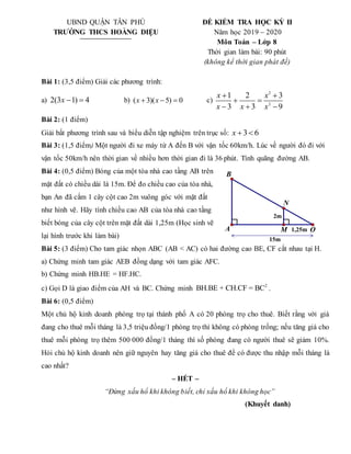 UBND QUẬN TÂN PHÚ
TRƯỜNG THCS HOÀNG DIỆU
ĐỀ KIỂM TRA HỌC KỲ II
Năm học 2019 – 2020
Môn Toán – Lớp 8
Thời gian làm bài: 90 phút
(không kể thời gian phát đề)
Bài 1: (3,5 điểm) Giải các phương trình:
a) 2(3 1) 4
x   b) ( 3)( 5) 0
x x
   c)
2
2
1 2 3
3 3 9
x x
x x x
 
 
  
Bài 2: (1 điểm)
Giải bất phương trình sau và biểu diễn tập nghiệm trên trục số: 3 6
x  
Bài 3: (1,5 điểm) Một người đi xe máy từ A đến B với vận tốc 60km/h. Lúc về người đó đi với
vận tốc 50km/h nên thời gian về nhiều hơn thời gian đi là 36 phút. Tính quãng đường AB.
Bài 4: (0,5 điểm) Bóng của một tòa nhà cao tầng AB trên
mặt đất có chiều dài là 15m. Để đo chiều cao của tòa nhà,
bạn An đã cắm 1 cây cột cao 2m vuông góc với mặt đất
như hình vẽ. Hãy tính chiều cao AB của tòa nhà cao tầng
biết bóng của cây cột trên mặt đất dài 1,25m (Học sinh vẽ
lại hình trước khi làm bài)
Bài 5: (3 điểm) Cho tam giác nhọn ABC (AB < AC) có hai đường cao BE, CF cắt nhau tại H.
a) Chứng minh tam giác AEB đồng dạng với tam giác AFC.
b) Chứng minh HB.HE = HF.HC.
c) Gọi D là giao điểm của AH và BC. Chứng minh 2
BH.BE + CH.CF = BC .
Bài 6: (0,5 điểm)
Một chủ hộ kinh doanh phòng trọ tại thành phố A có 20 phòng trọ cho thuê. Biết rằng với giá
đang cho thuê mỗi tháng là 3,5 triệu đồng/1 phòng trọ thì không có phòng trống; nếu tăng giá cho
thuê mỗi phòng trọ thêm 500 000 đồng/1 tháng thì số phòng đang có người thuê sẽ giảm 10%.
Hỏi chủ hộ kinh doanh nên giữ nguyên hay tăng giá cho thuê để có được thu nhập mỗi tháng là
cao nhất?
– HẾT –
“Đừng xấu hổ khi không biết, chỉ xấu hổ khi không học”
(Khuyết danh)
15m
1,25m
2m
N
B
A O
M
 