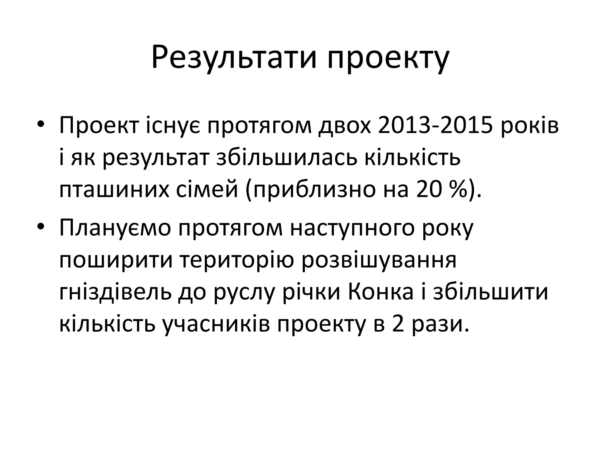 Результати проекту
• Проект існує протягом двох 2013-2015 років
і як результат збільшилась кількість
пташиних сімей (приблизно на 20 %).
• Плануємо протягом наступного року
поширити територію розвішування
гніздівель до руслу річки Конка і збільшити
кількість учасників проекту в 2 рази.
 
