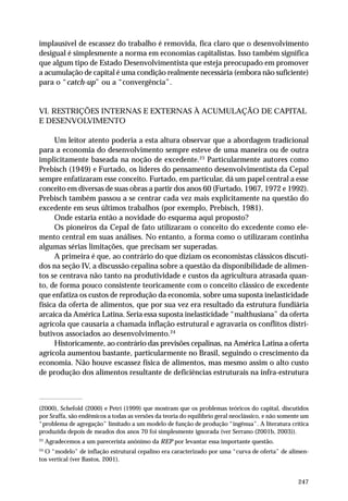 implausível de escassez do trabalho é removida, fica claro que o desenvolvimento 
desigual é simplesmente a norma em economias capitalistas. Isso também significa 
que algum tipo de Estado Desenvolvimentista que esteja preocupado em promover 
a acumulação de capital é uma condição realmente necessária (embora não suficiente) 
para o “catch-up” ou a “convergência”. 
VI. RESTRIÇÕES INTERNAS E EXTERNAS À ACUMULAÇÃO DE CAPITAL 
E DESENVOLVIMENTO 
Um leitor atento poderia a esta altura observar que a abordagem tradicional 
para a economia do desenvolvimento sempre esteve de uma maneira ou de outra 
implicitamente baseada na noção de excedente.23 Particularmente autores como 
Prebisch (1949) e Furtado, os líderes do pensamento desenvolvimentista da Cepal 
sempre enfatizaram esse conceito. Furtado, em particular, dá um papel central a esse 
conceito em diversas de suas obras a partir dos anos 60 (Furtado, 1967, 1972 e 1992). 
Prebisch também passou a se centrar cada vez mais explicitamente na questão do 
excedente em seus últimos trabalhos (por exemplo, Prebisch, 1981). 
Onde estaria então a novidade do esquema aqui proposto? 
Os pioneiros da Cepal de fato utilizaram o conceito do excedente como ele-mento 
central em suas análises. No entanto, a forma como o utilizaram continha 
247 
algumas sérias limitações, que precisam ser superadas. 
A primeira é que, ao contrário do que diziam os economistas clássicos discuti-dos 
na seção IV, a discussão cepalina sobre a questão da disponibilidade de alimen-tos 
se centrava não tanto na produtividade e custos da agricultura atrasada quan-to, 
de forma pouco consistente teoricamente com o conceito clássico de excedente 
que enfatiza os custos de reprodução da economia, sobre uma suposta inelasticidade 
física da oferta de alimentos, que por sua vez era resultado da estrutura fundiária 
arcaica da América Latina. Seria essa suposta inelasticidade “malthusiana” da oferta 
agrícola que causaria a chamada inflação estrutural e agravaria os conflitos distri-butivos 
associados ao desenvolvimento.24 
Historicamente, ao contrário das previsões cepalinas, na América Latina a oferta 
agrícola aumentou bastante, particularmente no Brasil, seguindo o crescimento da 
economia. Não houve escassez física de alimentos, mas mesmo assim o alto custo 
de produção dos alimentos resultante de deficiências estruturais na infra-estrutura 
(2000), Schefold (2000) e Petri (1999) que mostram que os problemas teóricos do capital, discutidos 
por Sraffa, são endêmicos a todas as versões da teoria do equilíbrio geral neoclássico, e não somente um 
“problema de agregação” limitado a um modelo de função de produção “ingênua”. A literatura crítica 
produzida depois de meados dos anos 70 foi simplesmente ignorada (ver Serrano (2001b, 2003)). 
23 Agradecemos a um parecerista anônimo da REP por levantar essa importante questão. 
24 O “modelo” de inflação estrutural cepalino era caracterizado por uma “curva de oferta” de alimen-tos 
vertical (ver Bastos, 2001). 
 