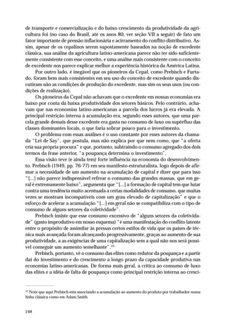 de transporte e comercialização e do baixo crescimento da produtividade da agri-cultura 
248 
foi (no caso do Brasil, até os anos 80, ver seção VII a seguir) de fato um 
fator importante de pressão inflacionária e acirramento do conflito distributivo. As-sim, 
apesar de os cepalinos serem supostamente baseados na noção de excedente 
clássica, sua análise da agricultura latino-americana parece não ter sido suficiente-mente 
consistente com esse conceito, e uma análise mais consistente com o conceito 
de excedente nos parece explicar melhor a experiência histórica da América Latina. 
Por outro lado, é inegável que os pioneiros da Cepal, como Prebisch e Furta-do, 
foram bem mais consistentes em seu uso do conceito de excedente quando dis-cutiram 
não as condições de produção do excedente, mas sim os seus usos (ou con-dições 
de realização). 
Os pioneiros da Cepal não achavam que o excedente em nossas economias era 
baixo por conta da baixa produtividade dos setores básicos. Pelo contrário, acha-vam 
que nas economias latino-americanas a parcela dos lucros já era elevada. A 
principal restrição interna à acumulação era, segundo esses autores, que uma par-cela 
grande demais desse excedente era gasta no consumo de luxo ou supérfluo das 
classes dominantes locais, o que faria sobrar pouco para o investimento. 
O problema com essas análises é o uso constante por esses autores da chama-da 
“Lei de Say”, que postula, mas não explica por que nem como, que “a oferta 
cria sua própria procura” e que, portanto, subtraindo o consumo agregado dos dois 
termos da frase anterior, “a poupança determina o investimento”. 
Essa visão teve (e ainda tem) forte influência na economia do desenvolvimen-to. 
Prebisch (1949, pp. 76-77) em seu manifesto estruturalista, logo depois de afir-mar 
a necessidade de um aumento na acumulação de capital e dizer que para isso 
“[...] não parece indispensável refrear o consumo das grandes massas, que em ge-ral 
é extremamente baixo”, argumenta que “[...] a formação de capital tem que lutar 
contra uma tendência muito acentuada a certas modalidades de consumo, que muitas 
vezes se mostram incompatíveis com um grau elevado de capitalização” e que o 
esforço de acelerar a acumulação “[...] em geral não se compatibiliza com o tipo de 
consumo de alguns setores da coletividade”. 
Prebisch insiste que esse consumo excessivo de “alguns setores da coletivida-de” 
(gasto improdutivo em nosso esquema) “é uma manifestação do conflito latente 
entre o propósito de assimilar às pressas certos estilos de vida que os países de téc-nica 
mais avançada foram alcançando progressivamente, graças ao aumento de sua 
produtividade, a as exigências de uma capitalização sem a qual não nos será possí-vel 
conseguir um aumento semelhante”.25 
Prebisch, portanto, vê o consumo das elites como redutor da poupança e a partir 
daí do investimento e do crescimento a longo prazo da capacidade produtiva nas 
economias latino-americanas. De forma mais geral, a crítica ao consumo de luxo 
das elites e a idéia de falta de poupança como principal restrição interna ao cresci- 
25 Note que aqui Prebisch está associando a acumulação ao aumento do produto por trabalhador numa 
linha clássica como em Adam Smith. 
 