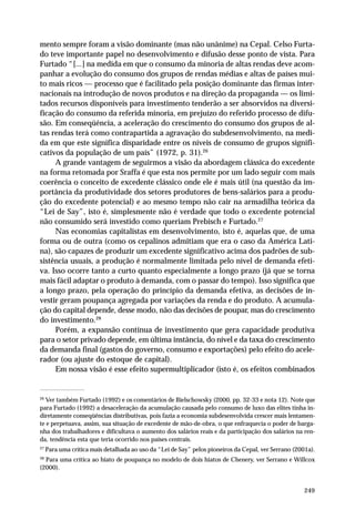 mento sempre foram a visão dominante (mas não unânime) na Cepal. Celso Furta-do 
teve importante papel no desenvolvimento e difusão desse ponto de vista. Para 
Furtado “[...] na medida em que o consumo da minoria de altas rendas deve acom-panhar 
a evolução do consumo dos grupos de rendas médias e altas de países mui-to 
mais ricos — processo que é facilitado pela posição dominante das firmas inter-nacionais 
na introdução de novos produtos e na direção da propaganda — os limi-tados 
recursos disponíveis para investimento tenderão a ser absorvidos na diversi-ficação 
do consumo da referida minoria, em prejuízo do referido processo de difu-são. 
Em conseqüência, a aceleração do crescimento do consumo dos grupos de al-tas 
rendas terá como contrapartida a agravação do subdesenvolvimento, na medi-da 
em que este significa disparidade entre os níveis de consumo de grupos signifi-cativos 
249 
da população de um país” (1972, p. 31).26 
A grande vantagem de seguirmos a visão da abordagem clássica do excedente 
na forma retomada por Sraffa é que esta nos permite por um lado seguir com mais 
coerência o conceito de excedente clássico onde ele é mais útil (na questão da im-portância 
da produtividade dos setores produtores de bens-salários para a produ-ção 
do excedente potencial) e ao mesmo tempo não cair na armadilha teórica da 
“Lei de Say”, isto é, simplesmente não é verdade que todo o excedente potencial 
não consumido será investido como queriam Prebisch e Furtado.27 
Nas economias capitalistas em desenvolvimento, isto é, aquelas que, de uma 
forma ou de outra (como os cepalinos admitiam que era o caso da América Lati-na), 
são capazes de produzir um excedente significativo acima dos padrões de sub-sistência 
usuais, a produção é normalmente limitada pelo nível de demanda efeti-va. 
Isso ocorre tanto a curto quanto especialmente a longo prazo (já que se torna 
mais fácil adaptar o produto à demanda, com o passar do tempo). Isso significa que 
a longo prazo, pela operação do princípio da demanda efetiva, as decisões de in-vestir 
geram poupança agregada por variações da renda e do produto. A acumula-ção 
do capital depende, desse modo, não das decisões de poupar, mas do crescimento 
do investimento.28 
Porém, a expansão contínua de investimento que gera capacidade produtiva 
para o setor privado depende, em última instância, do nível e da taxa do crescimento 
da demanda final (gastos do governo, consumo e exportações) pelo efeito do acele-rador 
(ou ajuste do estoque de capital). 
Em nossa visão é esse efeito supermultiplicador (isto é, os efeitos combinados 
26 Ver também Furtado (1992) e os comentários de Bielschowsky (2000, pp. 32-33 e nota 12). Note que 
para Furtado (1992) a desaceleração da acumulação causada pelo consumo de luxo das elites tinha in-diretamente 
conseqüências distributivas, pois fazia a economia subdesenvolvida crescer mais lentamen-te 
e perpetuava, assim, sua situação de excedente de mão-de-obra, o que enfraquecia o poder de barga-nha 
dos trabalhadores e dificultava o aumento dos salários reais e da participação dos salários na ren-da, 
tendência esta que teria ocorrido nos países centrais. 
27 Para uma crítica mais detalhada ao uso da “Lei de Say” pelos pioneiros da Cepal, ver Serrano (2001a). 
28 Para uma crítica ao hiato de poupança no modelo de dois hiatos de Chenery, ver Serrano e Willcox 
(2000). 
 