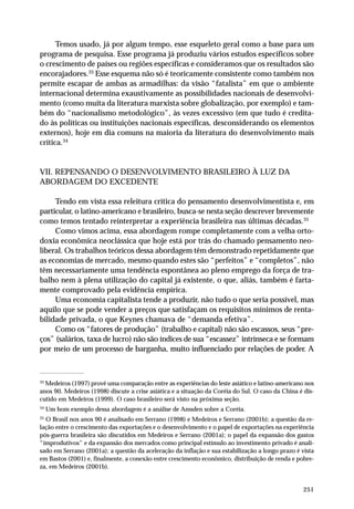 Temos usado, já por algum tempo, esse esqueleto geral como a base para um 
programa de pesquisa. Esse programa já produziu vários estudos específicos sobre 
o crescimento de países ou regiões específicas e consideramos que os resultados são 
encorajadores.33 Esse esquema não só é teoricamente consistente como também nos 
permite escapar de ambas as armadilhas: da visão “fatalista” em que o ambiente 
internacional determina exaustivamente as possibilidades nacionais de desenvolvi-mento 
(como muita da literatura marxista sobre globalização, por exemplo) e tam-bém 
do “nacionalismo metodológico”, às vezes excessivo (em que tudo é credita-do 
às políticas ou instituições nacionais específicas, desconsiderando os elementos 
externos), hoje em dia comuns na maioria da literatura do desenvolvimento mais 
crítica.34 
251 
VII. REPENSANDO O DESENVOLVIMENTO BRASILEIRO À LUZ DA 
ABORDAGEM DO EXCEDENTE 
Tendo em vista essa releitura crítica do pensamento desenvolvimentista e, em 
particular, o latino-americano e brasileiro, busca-se nesta seção descrever brevemente 
como temos tentado reinterpretar a experiência brasileira nas últimas décadas.35 
Como vimos acima, essa abordagem rompe completamente com a velha orto-doxia 
econômica neoclássica que hoje está por trás do chamado pensamento neo-liberal. 
Os trabalhos teóricos dessa abordagem têm demonstrado repetidamente que 
as economias de mercado, mesmo quando estes são “perfeitos” e “completos”, não 
têm necessariamente uma tendência espontânea ao pleno emprego da força de tra-balho 
nem à plena utilização do capital já existente, o que, aliás, também é farta-mente 
comprovado pela evidência empírica. 
Uma economia capitalista tende a produzir, não tudo o que seria possível, mas 
aquilo que se pode vender a preços que satisfaçam os requisitos mínimos de renta-bilidade 
privada, o que Keynes chamava de “demanda efetiva”. 
Como os “fatores de produção” (trabalho e capital) não são escassos, seus “pre-ços” 
(salários, taxa de lucro) não são índices de sua “escassez” intrínseca e se formam 
por meio de um processo de barganha, muito influenciado por relações de poder. A 
33 Medeiros (1997) provê uma comparação entre as experiências do leste asiático e latino-americano nos 
anos 90. Medeiros (1998) discute a crise asiática e a situação da Coréia do Sul. O caso da China é dis-cutido 
em Medeiros (1999). O caso brasileiro será visto na próxima seção. 
34 Um bom exemplo dessa abordagem é a análise de Amsden sobre a Coréia. 
35 O Brasil nos anos 90 é analisado em Serrano (1998) e Medeiros e Serrano (2001b); a questão da re-lação 
entre o crescimento das exportações e o desenvolvimento e o papel de exportações na experiência 
pós-guerra brasileira são discutidos em Medeiros e Serrano (2001a); o papel da expansão dos gastos 
“improdutivos” e da expansão dos mercados como principal estímulo ao investimento privado é anali-sado 
em Serrano (2001a); a questão da aceleração da inflação e sua estabilização a longo prazo é vista 
em Bastos (2001) e, finalmente, a conexão entre crescimento econômico, distribuição de renda e pobre-za, 
em Medeiros (2001b). 
 