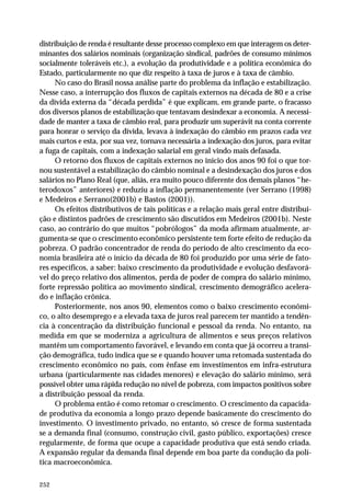 distribuição de renda é resultante desse processo complexo em que interagem os deter-minantes 
252 
dos salários nominais (organização sindical, padrões de consumo mínimos 
socialmente toleráveis etc.), a evolução da produtividade e a política econômica do 
Estado, particularmente no que diz respeito à taxa de juros e à taxa de câmbio. 
No caso do Brasil nossa análise parte do problema da inflação e estabilização. 
Nesse caso, a interrupção dos fluxos de capitais externos na década de 80 e a crise 
da dívida externa da “década perdida” é que explicam, em grande parte, o fracasso 
dos diversos planos de estabilização que tentavam desindexar a economia. A necessi-dade 
de manter a taxa de câmbio real, para produzir um superávit na conta corrente 
para honrar o serviço da dívida, levava à indexação do câmbio em prazos cada vez 
mais curtos e esta, por sua vez, tornava necessária a indexação dos juros, para evitar 
a fuga de capitais, com a indexação salarial em geral vindo mais defasada. 
O retorno dos fluxos de capitais externos no início dos anos 90 foi o que tor-nou 
sustentável a estabilização do câmbio nominal e a desindexação dos juros e dos 
salários no Plano Real (que, aliás, era muito pouco diferente dos demais planos “he-terodoxos” 
anteriores) e reduziu a inflação permanentemente (ver Serrano (1998) 
e Medeiros e Serrano(2001b) e Bastos (2001)). 
Os efeitos distributivos de tais políticas e a relação mais geral entre distribui-ção 
e distintos padrões de crescimento são discutidos em Medeiros (2001b). Neste 
caso, ao contrário do que muitos “pobrólogos” da moda afirmam atualmente, ar-gumenta- 
se que o crescimento econômico persistente tem forte efeito de redução da 
pobreza. O padrão concentrador de renda do período de alto crescimento da eco-nomia 
brasileira até o início da década de 80 foi produzido por uma série de fato-res 
específicos, a saber: baixo crescimento da produtividade e evolução desfavorá-vel 
do preço relativo dos alimentos, perda de poder de compra do salário mínimo, 
forte repressão política ao movimento sindical, crescimento demográfico acelera-do 
e inflação crônica. 
Posteriormente, nos anos 90, elementos como o baixo crescimento econômi-co, 
o alto desemprego e a elevada taxa de juros real parecem ter mantido a tendên-cia 
à concentração da distribuição funcional e pessoal da renda. No entanto, na 
medida em que se moderniza a agricultura de alimentos e seus preços relativos 
mantêm um comportamento favorável, e levando em conta que já ocorreu a transi-ção 
demográfica, tudo indica que se e quando houver uma retomada sustentada do 
crescimento econômico no país, com ênfase em investimentos em infra-estrutura 
urbana (particularmente nas cidades menores) e elevação do salário mínimo, será 
possível obter uma rápida redução no nível de pobreza, com impactos positivos sobre 
a distribuição pessoal da renda. 
O problema então é como retomar o crescimento. O crescimento da capacida-de 
produtiva da economia a longo prazo depende basicamente do crescimento do 
investimento. O investimento privado, no entanto, só cresce de forma sustentada 
se a demanda final (consumo, construção civil, gasto público, exportações) cresce 
regularmente, de forma que ocupe a capacidade produtiva que está sendo criada. 
A expansão regular da demanda final depende em boa parte da condução da polí-tica 
macroeconômica. 
 