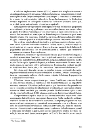 Conforme explicado em Serrano (2001a), essas idéias simples vão contra a 
doutrina profundamente arraigada, válida exclusivamente numa economia central-mente 
planificada, de que uma queda no consumo por si só estimula o investimen-to 
privado. Na prática o único efeito direto da queda do consumo é a diminuição 
do nível de produto e o conseqüente aumento da capacidade produtiva ociosa que, 
se persistir, tende a desestimular o investimento privado. 
Esse argumento diverge também de interpretações mais heterodoxas que pensam 
o investimento privado agregado como uma variável autônoma, que mesmo a lon-go 
prazo depende da “empolgação” dos empresários e puxa o crescimento da de-manda 
final, em vez de ser puxada por ele. Essa visão parece desconhecer que o inves-timento 
privado cria capacidade produtiva, que se não for adequadamente utiliza-da, 
gera crescentes prejuízos, entorpecendo o processo de crescimento econômico. 
Na prática a principal restrição objetiva a políticas macroeconômicas que le-vem 
a uma expansão ordenada da demanda final se encontra, de forma especial-mente 
drástica no caso de países em desenvolvimento, na restrição de balança de 
pagamentos, pois as divisas são, em última instância, o “insumo” que é realmente 
escasso no processo de desenvolvimento. 
Infelizmente, nem sempre a política econômica do governo está voltada para a 
administração racional das divisas com o objetivo de maximizar o crescimento da 
economia e do mercado interno. Pelo contrário, a experiência brasileira recente mostra 
o quão fácil e rápido é possível desperdiçar vultosos montantes de divisas e crescer 
muito pouco, se o governo estiver suficientemente determinado a conduzir a políti-ca 
econômica dessa forma, que já foi chamada de “irresponsabilidade cambial”. 
No estudo sobre inserção externa e o papel da taxa de crescimento das expor-tações 
no desenvolvimento brasileiro (Medeiros e Serrano, 2001a), tentamos jus-tamente 
compreender melhor a relação entre a restrição de balança de pagamentos 
253 
e o crescimento econômico. 
É bastante comum o argumento de que, como o Brasil é uma economia dotada 
de vasto mercado interno, as exportações não desempenham papel tão importante 
em nossa economia. Além disso, pode-se apontar que, durante um dos períodos em 
que a economia apresentou elevadas taxas de crescimento, as exportações estagna-ram 
(anos 50-60) e também que, num dos períodos de relativamente rápida expan-são 
das exportações (década de 80), a taxa de crescimento da economia foi muito baixa. 
É importante distinguir o papel da taxa de crescimento das exportações como 
componente da tendência de longo prazo da demanda final e sua função no finan-ciamento 
externo do desenvolvimento econômico. As exportações podem ser mais 
ou menos importantes para a expansão de uma economia — de acordo com uma 
série de características estruturais de cada país; entretanto, seu papel no financia-mento 
e relaxamento da restrição externa ao crescimento é absolutamente central 
e estratégico para todos os países, com exceção daquele que emite a moeda de cir-culação 
internacional (no momento apenas os EUA36). Sem dúvida, na economia 
36 Ver Serrano (2002). 
 