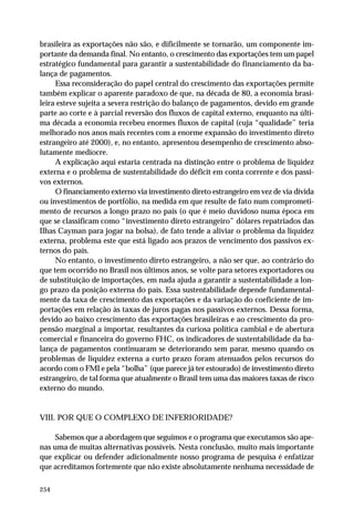 brasileira as exportações não são, e dificilmente se tornarão, um componente im-portante 
254 
da demanda final. No entanto, o crescimento das exportações tem um papel 
estratégico fundamental para garantir a sustentabilidade do financiamento da ba-lança 
de pagamentos. 
Essa reconsideração do papel central do crescimento das exportações permite 
também explicar o aparente paradoxo de que, na década de 80, a economia brasi-leira 
esteve sujeita a severa restrição do balanço de pagamentos, devido em grande 
parte ao corte e à parcial reversão dos fluxos de capital externo, enquanto na últi-ma 
década a economia recebeu enormes fluxos de capital (cuja “qualidade” teria 
melhorado nos anos mais recentes com a enorme expansão do investimento direto 
estrangeiro até 2000), e, no entanto, apresentou desempenho de crescimento abso-lutamente 
medíocre. 
A explicação aqui estaria centrada na distinção entre o problema de liquidez 
externa e o problema de sustentabilidade do déficit em conta corrente e dos passi-vos 
externos. 
O financiamento externo via investimento direto estrangeiro em vez de via dívida 
ou investimentos de portfólio, na medida em que resulte de fato num comprometi-mento 
de recursos a longo prazo no país (o que é meio duvidoso numa época em 
que se classificam como “investimento direto estrangeiro” dólares repatriados das 
Ilhas Cayman para jogar na bolsa), de fato tende a aliviar o problema da liquidez 
externa, problema este que está ligado aos prazos de vencimento dos passivos ex-ternos 
do país. 
No entanto, o investimento direto estrangeiro, a não ser que, ao contrário do 
que tem ocorrido no Brasil nos últimos anos, se volte para setores exportadores ou 
de substituição de importações, em nada ajuda a garantir a sustentabilidade a lon-go 
prazo da posição externa do país. Essa sustentabilidade depende fundamental-mente 
da taxa de crescimento das exportações e da variação do coeficiente de im-portações 
em relação às taxas de juros pagas nos passivos externos. Dessa forma, 
devido ao baixo crescimento das exportações brasileiras e ao crescimento da pro-pensão 
marginal a importar, resultantes da curiosa política cambial e de abertura 
comercial e financeira do governo FHC, os indicadores de sustentabilidade da ba-lança 
de pagamentos continuaram se deteriorando sem parar, mesmo quando os 
problemas de liquidez externa a curto prazo foram atenuados pelos recursos do 
acordo com o FMI e pela “bolha” (que parece já ter estourado) de investimento direto 
estrangeiro, de tal forma que atualmente o Brasil tem uma das maiores taxas de risco 
externo do mundo. 
VIII. POR QUE O COMPLEXO DE INFERIORIDADE? 
Sabemos que a abordagem que seguimos e o programa que executamos são ape-nas 
uma de muitas alternativas possíveis. Nesta conclusão, muito mais importante 
que explicar ou defender adicionalmente nosso programa de pesquisa é enfatizar 
que acreditamos fortemente que não existe absolutamente nenhuma necessidade de 
 