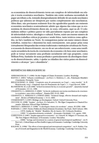os economistas do desenvolvimento terem um complexo de inferioridade em rela-ção 
à teoria econômica neoclássica. Também não existe nenhuma necessidade de 
pagar um tributo a ela, tentando desesperadamente defender de um modo neoclássico 
políticas que sabemos ser desejáveis por razões completamente não neoclássicas. 
Além disso, não precisamos realmente ficar tão agradecidos quando um eminente 
economista neoclássico ocasionalmente admite que alguma das coisas que os eco-nomistas 
do desenvolvimento dizem são, às vezes, relevantes, aqui ou ali. O colo-nialismo 
militar e político parece ter sido parcialmente reposto por um complexo 
de inferioridade teórico, ideológico e cultural. Porém, existe um enorme número de 
excelentes trabalhos críticos já prontos e sendo feitos, tanto teóricos como aplica-dos, 
no Sul e também no Norte. Se conseguirmos juntar um maior número desses 
trabalhos, ensiná-los e disseminá-los mais extensamente, sem passar pelas rotas 
(virtualmente) bloqueadas das revistas tradicionais e instituições ortodoxas do Norte, 
a economia do desenvolvimento, em vez de ser um sobrevivente, como uma ramifi-cação 
secundária da teoria do crescimento da economia e do bem-estar neoclássico, 
pode se tornar novamente uma profissão socialmente útil cujo propósito, como 
William Petty, fundador de nossa profissão e particularmente da abordagem clássi-ca 
do desenvolvimento, sabia, é ajudar os cidadãos dos vários países em desenvol-vimento 
255 
a alcançar “paz e abundância”. 
REFERÊNCIAS BIBLIOGRÁFICAS 
ASPROMOURGOS, T. (1996) On the Origins of Classic Economics. Londres: Routledge. 
BASTOS, C. (2001) “Inflação e estabilização”, em Fiori, J. e Medeiros, C., eds., Polarização Mundial e 
Crescimento. Petrópolis: Vozes. 
BIELSCHOWSKY, R. (2000) “Cinqüenta anos de pensamento na Cepal — uma resenha”. In R. 
Bielschowsky (org.). Cinqüenta Anos de Pensamento da Cepal, v. 1, Cepal-Record, 2000. 
BLOMSTROM, M. et all (1996) “Is fixed investment the key to economic growth?”, Quarterly Journal 
of Economics, 111 (1), 1996. 
CESARATTO, S. e SERRANO, F. (2002) “As leis de rendimento nas teorias neoclássicas do crescimen-to 
econômico: uma crítica sraffiana”, Ensaios FEE, 23 (2), 2002. 
CESARATTO, S., SERRANO F. e STIRATI (2003) “Technical change, effective demand and employ-ment”, 
Review of Political Economy, v. 15 (1), 2003. 
CHAKRAVARTY, S.(1997) Writings on Development. Oxford: Oxford University Press. 
CICCONE, R. (1998) “Surplus”, em Kurz, H e Salvadori, N, The Elgar Companion to Classical Eco-nomics. 
Aldershot: Edward Elgar Publishers. 
FREITAS F. e SERRANO, F. (1998) “A abordagem clássica do excedente”, mimeo, IE-UFRJ, 1998. 
FURTADO, C. (1967) Teoria e Política do Desenvolvimento Econômico. São Paulo: Abril Cultural, 1983. 
__________ (1972) Análise do “Modelo” Brasileiro. Rio de Janeiro: Ed. Civilização Brasileira. 
__________ (1992) “O subsedenvolvimento revisitado”, Economia e Sociedade, 1 (1), agosto, 1992. 
GAREGNANI, P. (1987) “Surplus approach to economics”, in J. Eatwell, M. Milgate e P. Newman, eds, 
The New Palgrave Dictionary of Economics. London: Macmillan. 
__________ (2000) “Savings and investment in a system of general intertemporal equilibrium”, em H. 
Kurz (ed.), Critical Essays on Piero Sraffa’s Legacy in Economics. Cambridge: Cambridge University 
Press. 
KALDOR, N. (1996) “The effects of interregional and international competition”, em N. Kaldor, Cau-ses 
of Growth and Stagnation in the World Economy. Cambridge: Cambridge University Press. 
 
