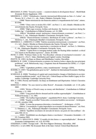 KRUGMAN, P. (1992) “Toward a counter — counterrevolution in development theory”, World Bank 
256 
Economic Review Supplement, 1992. 
MEDEIROS, C. (1997) “Globalização e inserção internacional diferenciada na Ásia e A. Latina”, em 
Tavares, M. C. e Fiori, J. L., eds., Poder e Dinheiro. Petrópolis: Vozes. 
__________ (1998) “Raízes estruturais da crise financeira asiática e o enquadramento da Coréia”, mimeo, 
IE-UFRJ. 
__________ (1999) “China: entre os séculos XX e XXI”, em Fiori, J. L. (ed.), Estado e Moedas no De-senvolvimento 
das Nações, Petrópolis: Vozes. 
__________ (2000) “High wage economy, fordism and sloanism: the American experience during the 
Golden Age”, Contributions to Political Economy, vol. 19, 2000. 
__________ (2001a) “Rivalidade estatal, instituições e desenvolvimento econômico”, em Fiori, J. e 
Medeiros, C., eds., Polarização Mundial e Crescimento, Petrópolis: Vozes. 
__________ (2001b) “Desenvolvimento econômico, distribuição de renda e pobreza”, em Fiori, J. e 
Medeiros, C., eds., Polarização Mundial e Crescimento. Petrópolis: Vozes. 
MEDEIROS, C. e SERRANO, F. (1999) “Padrões monetários internacionais e crescimento”, em Fiori, 
J. L. (ed.), Estado e Moedas no Desenvolvimento das Nações. Petrópolis: Vozes. 
__________ (2001a) “Inserção externa, exportações e crescimento no Brasil”, em Fiori, J. e Medeiros, 
C., eds., Polarização Mundial e Crescimento. Petrópolis: Vozes. 
__________ (2001b) “Capital flows to emerging markets under the floating dollar standard: a critical 
view based on the Brazilian experience”, mimeo, IE-UFRJ. 
PETRI, F. (1999) “Professor Hahn on the ‘Neo-Ricardian’ criticism of neoclassical economics”, em 
Mongiovi G. e Petr F., Value, Distribution and Capital. London: Routledge. 
PIVETTI, M. (1991) An Essay on Money and Distribution. London: Macmillan. 
PREBISCH, R. (1949) “O desenvolvimento econômico da América Latina e alguns dos seus principais 
problemas”, em R. Bielschowsky (org.), Cinqüenta Anos de Pensamento da CEPAL, v. 1, Cepal- 
Record, 2000. 
__________ (1981) “Capitalismo periférico, crisis y transformación”. Santiago: CEPAL. 
RODRIK, D. (1997) “Has globalization gone too far?”, Institute for International Economics. Washing-ton, 
1997. 
SCHEFOLD, B. (2000) “Paradoxes of capital and counterintuitive changes of distribution in an inter-temporal 
equilibrium model”, em H. Kurz (ed.), Critical Essays on Piero Sraffa’s Legacy in Eco-nomics. 
Cambridge: Cambridge University Press. 
SEN, A. (1981) Poverty and Famines: An Essay on Entitlement and Deprivation. Oxford: Clarendon 
Press. 
SERRANO F. (2002a) “Do ouro imóvel ao dólar flexível”, Economia e Sociedade, vol. 11 (2), julho 
2002. 
__________ (1993) “Review of Pivetti’s essay on money and distribution”, Contributions to Political 
Economy, v. 13, 1993. 
__________ (1995) “Long period effective demand and the sraffian supermultiplier”, Contributions to 
Political Economy, v. 15, 1995. 
__________ (1996) “The Sraffian Supermultiplier”, unpublished Ph.D. thesis. Cambridge University. 
__________ (1998) “Tequila ou tortilha? Notas sobre a economia brasileira nos noventa”, Archetypon, 
v.6 (18), setembro 1998. 
__________ (2000) “A soma das poupanças determina o investimento?”, Archetypon, v. 8 (23). 
__________ (2001a) “A acumulação e o gasto improdutivo na economia do desenvolvimento”, em: Fiori, 
J. e Medeiros, C., eds., Polarização Mundial e Crescimento. Petrópolis: Vozes. 
__________ (2001b) “Equilíbrio neoclássico de mercado de fatores: um ponto de vista sraffiano”, En-saios 
FEE, 22 (1). 
__________ (2003) “Estabilidade nas abordagens clássica e neoclássica”, Economia e Sociedade, v. 12 
(2), Campinas 2003. 
SERRANO F. e WILLCOX D. (2000) “O modelo de dois hiatos e o supermultiplicador”, Revista de 
Economia Contemporânea, vol. 4 (2), IE-UFRJ. 
STEEDMAN, I (1987) “Foreign trade”, The New Palgrave Dictionary, Macmillan, 1987. 
STIGLITZ, J. et all (1989) The Economic Role of the State. Oxford: Oxford Basil Blackwell. 
