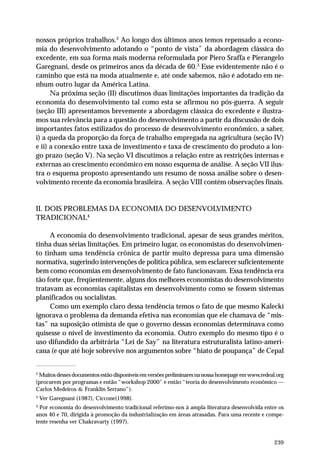 nossos próprios trabalhos.2 Ao longo dos últimos anos temos repensado a econo-mia 
do desenvolvimento adotando o “ponto de vista” da abordagem clássica do 
excedente, em sua forma mais moderna reformulada por Piero Sraffa e Pierangelo 
Garegnani, desde os primeiros anos da década de 60.3 Esse evidentemente não é o 
caminho que está na moda atualmente e, até onde sabemos, não é adotado em ne-nhum 
outro lugar da América Latina. 
Na próxima seção (II) discutimos duas limitações importantes da tradição da 
economia do desenvolvimento tal como esta se afirmou no pós-guerra. A seguir 
(seção III) apresentamos brevemente a abordagem clássica do excedente e ilustra-mos 
sua relevância para a questão do desenvolvimento a partir da discussão de dois 
importantes fatos estilizados do processo de desenvolvimento econômico, a saber, 
i) a queda da proporção da força de trabalho empregada na agricultura (seção IV) 
e ii) a conexão entre taxa de investimento e taxa de crescimento do produto a lon-go 
prazo (seção V). Na seção VI discutimos a relação entre as restrições internas e 
externas ao crescimento econômico em nosso esquema de análise. A seção VII ilus-tra 
o esquema proposto apresentando um resumo de nossa análise sobre o desen-volvimento 
recente da economia brasileira. A seção VIII contém observações finais. 
239 
II. DOIS PROBLEMAS DA ECONOMIA DO DESENVOLVIMENTO 
TRADICIONAL4 
A economia do desenvolvimento tradicional, apesar de seus grandes méritos, 
tinha duas sérias limitações. Em primeiro lugar, os economistas do desenvolvimen-to 
tinham uma tendência crônica de partir muito depressa para uma dimensão 
normativa, sugerindo intervenções de política pública, sem esclarecer suficientemente 
bem como economias em desenvolvimento de fato funcionavam. Essa tendência era 
tão forte que, freqüentemente, alguns dos melhores economistas do desenvolvimento 
tratavam as economias capitalistas em desenvolvimento como se fossem sistemas 
planificados ou socialistas. 
Como um exemplo claro dessa tendência temos o fato de que mesmo Kalecki 
ignorava o problema da demanda efetiva nas economias que ele chamava de “mis-tas” 
na suposição otimista de que o governo dessas economias determinava como 
quisesse o nível de investimento da economia. Outro exemplo do mesmo tipo é o 
uso difundido da arbitrária “Lei de Say” na literatura estruturalista latino-ameri-cana 
(e que até hoje sobrevive nos argumentos sobre “hiato de poupança” de Cepal 
2 Muitos desses documentos estão disponíveis em versões preliminares na nossa homepage em www.redeal.org 
(procurem por programas e então “workshop 2000” e então “teoria do desenvolvimento econômico — 
Carlos Medeiros & Franklin Serrano”). 
3 Ver Garegnani (1987), Ciccone(1998). 
4 Por economia do desenvolvimento tradicional referimo-nos à ampla literatura desenvolvida entre os 
anos 40 e 70, dirigida à promoção da industrialização em áreas atrasadas. Para uma recente e compe-tente 
resenha ver Chakravarty (1997). 
 
