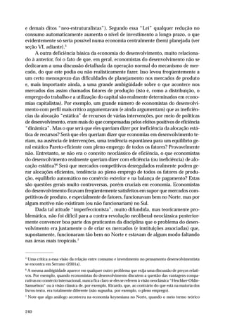 e demais ditos “neo-estruturalistas”). Segundo essa “Lei” qualquer redução no 
consumo automaticamente aumenta o nível de investimento a longo prazo, o que 
evidentemente só seria possível numa economia centralmente (bem) planejada (ver 
seção VI, adiante).5 
240 
A outra deficiência básica da economia do desenvolvimento, muito relaciona-do 
à anterior, foi o fato de que, em geral, economistas do desenvolvimento não se 
dedicaram a uma discussão detalhada da operação normal do mecanismo de mer-cado, 
do que este podia ou não realisticamente fazer. Isso levou freqüentemente a 
um certo menosprezo das dificuldades de planejamento nos mercados de produto 
e, mais importante ainda, a uma grande ambigüidade sobre o que acontece nos 
mercados dos assim chamados fatores de produção (isto é, como a distribuição, o 
emprego do trabalho e a utilização do capital são realmente determinados em econo-mias 
capitalistas). Por exemplo, um grande número de economistas do desenvolvi-mento 
com perfil mais crítico argumentavam (e ainda argumentam) que as ineficiên-cias 
da alocação “estática” de recursos de várias intervenções, por meio de políticas 
de desenvolvimento, eram mais do que compensadas pelos efeitos positivos de eficiência 
“dinâmica”. Mas o que será que eles queriam dizer por ineficiência da alocação está-tica 
de recursos? Será que eles queriam dizer que economias em desenvolvimento te-riam, 
na ausência de intervenções, uma tendência espontânea para um equilíbrio ge-ral 
estático Pareto-eficiente com pleno emprego de todos os fatores? Provavelmente 
não. Entretanto, se não era o conceito neoclássico de eficiência, o que economistas 
do desenvolvimento realmente queriam dizer com eficiência (ou ineficiência) de alo-cação 
estática?6 Será que mercados competitivos desregulados realmente podem ge-rar 
alocações eficientes, tendência ao pleno emprego de todos os fatores de produ-ção, 
equilíbrio automático no comércio exterior e na balança de pagamento? Estas 
são questões gerais muito controversas, porém cruciais em economia. Economistas 
do desenvolvimento ficavam freqüentemente satisfeitos em supor que mercados com-petitivos 
de produto, e especialmente de fatores, funcionavam bem no Norte, mas por 
algum motivo não existiram (ou não funcionariam) no Sul. 
Dada tal atitude “imperfeccionista”, muito difundida, mas teoricamente pro-blemática, 
não foi difícil para a contra-revolução neoliberal-neoclássica posterior-mente 
convencer boa parte dos praticantes da disciplina que o problema do desen-volvimento 
era justamente o de criar os mercados (e instituições associadas) que, 
supostamente, funcionaram tão bem no Norte e estavam de algum modo faltando 
nas áreas mais tropicais.7 
5 Uma crítica a essa visão da relação entre consumo e investimento no pensamento desenvolvimentista 
se encontra em Serrano (2001a). 
6 A mesma ambigüidade aparece em qualquer outro problema que exija uma discussão de preços relati-vos. 
Por exemplo, quando economistas do desenvolvimento discutem a questão das vantagens compa-rativas 
no comércio internacional, nunca fica claro se eles se referem à visão neoclássica “Heschker-Ohlin- 
Samuelson” ou à visão clássica de, por exemplo, Ricardo, que, ao contrário do que está na maioria dos 
livros-texto, era totalmente diferente (não supunha, por exemplo, o pleno emprego). 
7 Note que algo análogo aconteceu na economia keynesiana no Norte, quando o meio termo teórico 
 