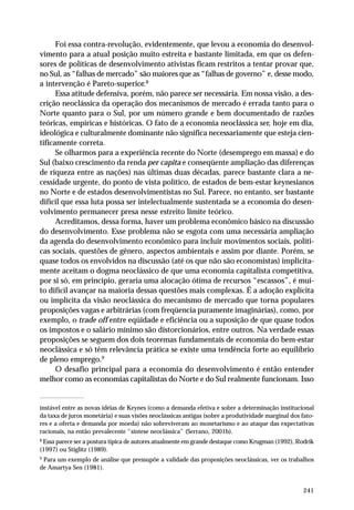 Foi essa contra-revolução, evidentemente, que levou a economia do desenvol-vimento 
para a atual posição muito estreita e bastante limitada, em que os defen-sores 
de políticas de desenvolvimento ativistas ficam restritos a tentar provar que, 
no Sul, as “falhas de mercado” são maiores que as “falhas de governo” e, desse modo, 
a intervenção é Pareto-superior.8 
Essa atitude defensiva, porém, não parece ser necessária. Em nossa visão, a des-crição 
neoclássica da operação dos mecanismos de mercado é errada tanto para o 
Norte quanto para o Sul, por um número grande e bem documentado de razões 
teóricas, empíricas e históricas. O fato de a economia neoclássica ser, hoje em dia, 
ideológica e culturalmente dominante não significa necessariamente que esteja cien-tificamente 
241 
correta. 
Se olharmos para a experiência recente do Norte (desemprego em massa) e do 
Sul (baixo crescimento da renda per capita e conseqüente ampliação das diferenças 
de riqueza entre as nações) nas últimas duas décadas, parece bastante clara a ne-cessidade 
urgente, do ponto de vista político, de estados de bem-estar keynesianos 
no Norte e de estados desenvolvimentistas no Sul. Parece, no entanto, ser bastante 
difícil que essa luta possa ser intelectualmente sustentada se a economia do desen-volvimento 
permanecer presa nesse estreito limite teórico. 
Acreditamos, dessa forma, haver um problema econômico básico na discussão 
do desenvolvimento. Esse problema não se esgota com uma necessária ampliação 
da agenda do desenvolvimento econômico para incluir movimentos sociais, políti-cas 
sociais, questões de gênero, aspectos ambientais e assim por diante. Porém, se 
quase todos os envolvidos na discussão (até os que não são economistas) implicita-mente 
aceitam o dogma neoclássico de que uma economia capitalista competitiva, 
por si só, em princípio, geraria uma alocação ótima de recursos “escassos”, é mui-to 
difícil avançar na maioria dessas questões mais complexas. É a adoção explícita 
ou implícita da visão neoclássica do mecanismo de mercado que torna populares 
proposições vagas e arbitrárias (com freqüencia puramente imaginárias), como, por 
exemplo, o trade off entre eqüidade e eficiência ou a suposição de que quase todos 
os impostos e o salário mínimo são distorcionários, entre outros. Na verdade essas 
proposições se seguem dos dois teoremas fundamentais de economia do bem-estar 
neoclássica e só têm relevância prática se existe uma tendência forte ao equilíbrio 
de pleno emprego.9 
O desafio principal para a economia do desenvolvimento é então entender 
melhor como as economias capitalistas do Norte e do Sul realmente funcionam. Isso 
instável entre as novas idéias de Keynes (como a demanda efetiva e sobre a determinação institucional 
da taxa de juros monetária) e suas visões neoclássicas antigas (sobre a produtividade marginal dos fato-res 
e a oferta e demanda por moeda) não sobreviveram ao monetarismo e ao ataque das expectativas 
racionais, na então prevalecente “síntese neoclássica” (Serrano, 2001b). 
8 Essa parece ser a postura típica de autores atualmente em grande destaque como Krugman (1992), Rodrik 
(1997) ou Stiglitz (1989). 
9 Para um exemplo de análise que pressupõe a validade das proposições neoclássicas, ver os trabalhos 
de Amartya Sen (1981). 
 