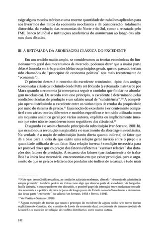 exige alguns estudos teóricos e uma enorme quantidade de trabalhos aplicados para 
nos livrarmos dos mitos da economia neoclássica e da consideração, totalmente 
distorcida, da evolução das economias do Norte e do Sul, como a retratada pelo 
FMI, Banco Mundial e instituições acadêmicas do mainstream ao longo das últi-mas 
242 
duas décadas. 
III. A RETOMADA DA ABORDAGEM CLÁSSICA DO EXCEDENTE 
Em um sentido muito amplo, se consideramos as teorias econômicas do fun-cionamento 
geral dos mecanismos de mercado, podemos dizer que a maior parte 
delas é baseada em três grandes idéias ou princípios gerais, que no passado teriam 
sido chamados de “princípios de economia política” (ou mais recentemente de 
“economia”). 
O primeiro destes é o conceito do excedente econômico, típico dos antigos 
economistas clássicos incluindo desde Petty até Ricardo (e retomado mais tarde por 
Marx quando a economia já começava a seguir o caminho que foi dar na aborda-gem 
neoclássica). De acordo com esse princípio, o excedente é determinado pelas 
condições técnicas de produção e um salário usual de “subsistência”.10 A competi-ção 
opera distribuindo o excedente entre os vários tipos de rendas da propriedade 
por meio do sistema de preços.11 Essa noção do excedente é evidentemente compa-tível 
com várias teorias diferentes e modelos específicos e tem sido utilizada como 
um esquema analítico geral por vários autores, explicita ou implicitamente (mes-mo 
que estes não se considerem como seguidores dos clássicos).12 
O segundo é o assim chamado princípio da substituição (ver Serrano, 2001b), 
que ocasionou a revolução marginalista e o nascimento da abordagem neoclássica. 
Na verdade, é a noção de substituição (tanto direta quanto indireta) de fator que 
dá a base para a idéia de que existe uma relação geral inversa entre o preço e a 
quantidade utilizada de um fator. Essa relação inversa é condição necessária para 
ser possível dizer que os preços dos fatores refletem a “escassez relativa” das dota-ções 
dos fatores de produção. A escassez dos fatores (particularmente a de traba-lho) 
é a única base necessária, em economias em que existe produção, para o argu-mento 
de que os preços relativos dos produtos são índices de escassez, e tudo mais 
10 Note que, como Sraffa ressaltou, as condições salariais modernas, além do “elemento de subsistência 
sempre presente”, também podem ser vistas como algo que absorve parte do excedente, via barganha. 
Sraffa discutiu, e seus seguidores têm discutido, o possível papel da interação entre mudanças nos salá-rios 
nominais e a política de taxa de juros de longo prazo do Estado como influenciando a determina-ção 
dessa parte “excedente” do salário (ver Serrano, 1993 e Pivetti, 1991). 
11 Ver Freitas e Serrano (1998). 
12 Alguns exemplos de teorias que usam o princípio do excedente de algum modo, sem serem teorias 
explicitamente clássicas, são a análise de Lewis da economia dual, a economia de insumo-produto de 
Leontief e os modelos de inflação de conflito distributivo, entre muitos outros. 
 