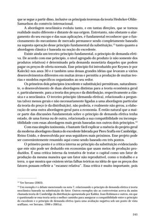 que se segue a partir disso, inclusive os principais teoremas da teoria Heshcker-Ohlin- 
Samuelson do comércio internacional. 
A abordagem neoclássica evoluiu tanto, e em tantas direções, que se tornou 
realidade muito diferente e distante de sua origem. Entretanto, não obstante o alar-gamento 
do seu escopo e das suas aplicações, é fundamental reconhecer que o fun-cionamento 
do mecanismo de mercado permanece sendo completamente baseado 
na suposta operação desse princípio fundamental da substituição,13 tanto quanto a 
abordagem clássica é baseada na noção do excedente. 
Existe ainda um terceiro princípio fundamental, o princípio de demanda efeti-va. 
De acordo com esse princípio, o nível agregado do produto (e não somente dos 
produtos relativos) é determinado pela demanda monetária daqueles que podem 
pagar os preços de oferta normais. Esse princípio foi introduzido por Keynes (e por 
Kalecki) nos anos 30 e é também uma dessas grandes idéias que levaram a vários 
desenvolvimentos diferentes em muitas áreas e permitiu a produção de muitas teo-rias 
e modelos específicos organizados ao seu redor. 
Os primeiros dois princípios (excedente e substituição) permitiram, naturalmen-te, 
o desenvolvimento de duas abordagens distintas para a teoria econômica geral 
e, particularmente, para a teoria dos preços e da distribuição, respectivamente a clás-sica 
e a neoclássica. O terceiro princípio (demanda efetiva), relacionado a pergun-tas 
talvez menos gerais e não necessariamente ligadas a uma abordagem particular 
da teoria do preço (e da distribuição), não poderia, e realmente não gerou, a elabo-ração 
de uma outra abordagem geral para a economia. É então natural que a mai-or 
parte das discussões fundamentais sobre o princípio de demanda efetiva tenha 
estado, de uma forma ou de outra, relacionada a sua compatibilidade ou incompa-tibilidade 
com essas abordagens mais gerais baseadas nos outros dois princípios.14 
Com essa simples taxinomia, é bastante fácil explicar a essência do projeto geral 
da moderna abordagem clássica do excedente liderada por Piero Sraffa em Cambridge, 
Reino Unido, e desenvolvida por seus seguidores mais próximos. Esse projeto pode 
ser convenientemente resumido aqui como sendo baseado em três pontos. 
O primeiro ponto é a crítica interna ao princípio da substituição evidenciando 
que este não pode ser deduzido em economias que usam meios de produção pro-duzidos. 
É uma crítica interna da tentativa de tratar o capital como um fator de 
produção da mesma maneira que um fator não reprodutível, como o trabalho e a 
terra, o que mostra que existem sérias falhas teóricas na idéia de que os preços dos 
fatores possam refletir a “escassez relativa”. Essa crítica é muito importante, pois 
13 Ver Serrano (2003). 
14 Um exemplo é o debate mencionado na nota 7, relacionando o princípio de demanda efetiva à teoria 
neoclássica baseada na substituição do fator. Outros exemplos são as controvérsias acerca da assim 
chamada teoria de Cambridge da distribuição apresentada por Kaldor, Joan Robinson e outros, em que 
é questionado se essa teoria seria o melhor caminho para assegurar a compatibilidade entre o princípio 
do excedente e o princípio de demanda efetiva (para uma avaliação negativa sob um ponto de vista 
sraffiano, ver Serrano, 1996 e 2001a). 
243 
 