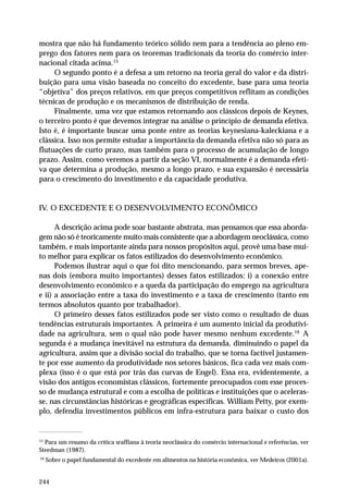 mostra que não há fundamento teórico sólido nem para a tendência ao pleno em-prego 
244 
dos fatores nem para os teoremas tradicionais da teoria do comércio inter-nacional 
citada acima.15 
O segundo ponto é a defesa a um retorno na teoria geral do valor e da distri-buição 
para uma visão baseada no conceito do excedente, base para uma teoria 
“objetiva” dos preços relativos, em que preços competitivos reflitam as condições 
técnicas de produção e os mecanismos de distribuição de renda. 
Finalmente, uma vez que estamos retornando aos clássicos depois de Keynes, 
o terceiro ponto é que devemos integrar na análise o princípio de demanda efetiva. 
Isto é, é importante buscar uma ponte entre as teorias keynesiana-kaleckiana e a 
clássica. Isso nos permite estudar a importância da demanda efetiva não só para as 
flutuações de curto prazo, mas também para o processo de acumulação de longo 
prazo. Assim, como veremos a partir da seção VI, normalmente é a demanda efeti-va 
que determina a produção, mesmo a longo prazo, e sua expansão é necessária 
para o crescimento do investimento e da capacidade produtiva. 
IV. O EXCEDENTE E O DESENVOLVIMENTO ECONÔMICO 
A descrição acima pode soar bastante abstrata, mas pensamos que essa aborda-gem 
não só é teoricamente muito mais consistente que a abordagem neoclássica, como 
também, e mais importante ainda para nossos propósitos aqui, provê uma base mui-to 
melhor para explicar os fatos estilizados do desenvolvimento econômico. 
Podemos ilustrar aqui o que foi dito mencionando, para sermos breves, ape-nas 
dois (embora muito importantes) desses fatos estilizados: i) a conexão entre 
desenvolvimento econômico e a queda da participação do emprego na agricultura 
e ii) a associação entre a taxa do investimento e a taxa de crescimento (tanto em 
termos absolutos quanto por trabalhador). 
O primeiro desses fatos estilizados pode ser visto como o resultado de duas 
tendências estruturais importantes. A primeira é um aumento inicial da produtivi-dade 
na agricultura, sem o qual não pode haver mesmo nenhum excedente.16 A 
segunda é a mudança inevitável na estrutura da demanda, diminuindo o papel da 
agricultura, assim que a divisão social do trabalho, que se torna factível justamen-te 
por esse aumento da produtividade nos setores básicos, fica cada vez mais com-plexa 
(isso é o que está por trás das curvas de Engel). Essa era, evidentemente, a 
visão dos antigos economistas clássicos, fortemente preocupados com esse proces-so 
de mudança estrutural e com a escolha de políticas e instituições que o aceleras-se, 
nas circunstâncias históricas e geográficas específicas. William Petty, por exem-plo, 
defendia investimentos públicos em infra-estrutura para baixar o custo dos 
15 Para um resumo da crítica sraffiana à teoria neoclássica do comércio internacional e referências, ver 
Steedman (1987). 
16 Sobre o papel fundamental do excedente em alimentos na história econômica, ver Medeiros (2001a). 
 