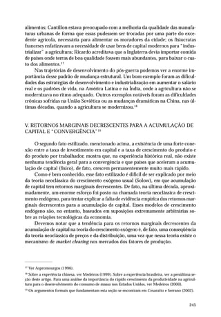 alimentos; Cantillon estava preocupado com a melhoria da qualidade das manufa-turas 
urbanas de forma que essas pudessem ser trocadas por uma parte do exce-dente 
agrícola, necessária para alimentar os moradores da cidade; os fisiocratas 
franceses enfatizavam a necessidade de usar bens de capital modernos para “indus-trializar” 
a agricultura; Ricardo acreditava que a Inglaterra devia importar comida 
de países onde terras de boa qualidade fossem mais abundantes, para baixar o cus-to 
dos alimentos.17 
Nas trajetórias de desenvolvimento do pós-guerra podemos ver a enorme im-portância 
desse padrão de mudança estrutural. Um bom exemplo foram as dificul-dades 
das estratégias de desenvolvimento e industrialização em aumentar o salário 
real e os padrões de vida, na América Latina e na Índia, onde a agricultura não se 
modernizava no ritmo adequado. Outros exemplos notáveis foram as dificuldades 
crônicas sofridas na União Soviética ou as mudanças dramáticas na China, nas úl-timas 
245 
décadas, quando a agricultura se modernizou.18 
V. RETORNOS MARGINAIS DECRESCENTES PARA A ACUMULAÇÃO DE 
CAPITAL E “CONVERGÊNCIA”19 
O segundo fato estilizado, mencionado acima, a existência de uma forte cone-xão 
entre a taxa de investimento em capital e a taxa de crescimento do produto e 
do produto por trabalhador, mostra que, na experiência histórica real, não existe 
nenhuma tendência geral para a convergência e que países que aceleram a acumu-lação 
de capital (físico), de fato, crescem permanentemente muito mais rápido. 
Como é bem conhecido, esse fato estilizado é difícil de ser explicado por meio 
da teoria neoclássica do crescimento exógeno usual (Solow), em que acumulação 
de capital tem retornos marginais decrescentes. De fato, na última década, aproxi-madamente, 
um enorme esforço foi posto na chamada teoria neoclássica de cresci-mento 
endógeno, para tentar explicar a falta de evidência empírica dos retornos mar-ginais 
decrescentes para a acumulação de capital. Esses modelos de crescimento 
endógeno são, no entanto, baseados em suposições extremamente arbitrárias so-bre 
as relações tecnológicas da economia. 
Devemos notar que a tendência para os retornos marginais decrescentes da 
acumulação de capital na teoria do crescimento exógeno é, de fato, uma conseqüência 
da teoria neoclássica de preços e da distribuição, uma vez que nessa teoria existe o 
mecanismo de market clearing nos mercados dos fatores de produção. 
17 Ver Aspromourgos (1996). 
18 Sobre a experiência chinesa, ver Medeiros (1999). Sobre a experiência brasileira, ver a penúltima se-ção 
deste artigo. Para uma análise da importância do rápido crescimento da produtividade na agricul-tura 
para o desenvolvimento do consumo de massa nos Estados Unidos, ver Medeiros (2000). 
19 Os argumentos formais que fundamentam esta seção se encontram em Cesaratto e Serrano (2002). 
 