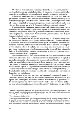 246 
Os retornos decrescentes da acumulação de capital não são, assim, uma hipó-tese 
tecnológica, mas um resultado inevitável de supor que os bens de capital adici-onais 
vão ser combinados com uma força de trabalho plenamente empregada. 
A literatura neoclássica do crescimento endógeno, por outro lado, só conse-gue 
eliminar a tendência para retornos decrescentes da acumulação de capital re-correndo 
a suposições fantásticas sobre “externalidades”, que sempre têm a forma 
adequada e a magnitude precisa para compensar exatamente a tendência básica para 
retornos decrescentes, que vêm da força de trabalho supostamente escassa.20 
É bastante irônico ver tantos economistas desenvolvimentistas adotando a teoria 
neoclássica do crescimento endógeno e suas suposições extremamente ad hoc, apa-rentemente 
sem perceber o quão estapafúrdio é uma teoria do crescimento, supos-tamente 
aplicável a economias em desenvolvimento, ser baseada na idéia de que a 
força de trabalho é um fator escasso. 
Parece claro, porém, ou pelo menos sempre pareceu claro tanto para os anti-gos 
economistas clássicos quanto para a tradicional literatura do desenvolvimen-to 
econômico, que economias capitalistas em geral, e economias em desenvolvi-mento 
em particular, tinham excedente estrutural de mão-de-obra. De uma pers-pectiva 
clássica, a força de trabalho em economias em desenvolvimento é qual-quer 
coisa, exceto escassa (e também nas economias desenvolvidas, o tamanho 
da força de trabalho historicamente parece nunca ter sido um obstáculo impor-tante 
ao crescimento de longo prazo). 
Meramente retirando a idéia neoclássica de escassez de trabalho imediatamente 
eliminamos a tendência para os retornos decrescentes da acumulação de capital, já 
que os bens de capital adicionados serão normalmente combinados com mais tra-balho 
(ou trabalhadores mais produtivos). Desse modo, em uma visão clássica do 
crescimento, a capacidade produtiva da economia depende diretamente da taxa de 
acumulação do capital. Se simplesmente adicionamos as considerações smithianas 
sobre retornos crescentes de escala (que foi mais tarde retomada por Kaldor)21 po-demos 
também facilmente explicar a conexão entre a acumulação e o crescimento 
do produto por trabalhador. 
É importante ter em vista que, se o crescimento de longo prazo depende dire-tamente 
da acumulação de capital, não existe absolutamente nenhuma razão para 
esperar uma convergência automática de taxas de crescimento, já que os resulta-dos 
da convergência são inteiramente baseados na tendência neoclássica tradicio-nal 
para retornos marginais decrescentes do capital.22 Então, uma vez que a idéia 
20 Existem, é claro, alguns modelos de crescimento endógeno em que existe desemprego, mas este é, por 
hipótese, causado por salários reais rígidos dada a suposição (que hoje graças a Sraffa sabemos ser in-correta) 
de que a substituição dos fatores sempre funciona. 
21 Ver, entre outros, Kaldor (1996). 
22 Note que, como Sraffa mostrou, toda a idéia do produto marginal do capital de qualquer maneira só 
faria sentido no contexto restritivo de um modelo com capital homogêneo. Nenhuma referência a esses 
resultados críticos dos primeiros anos da década de 60 pode ser achada nos livros-texto da moderna 
teoria de crescimento. Não existe também nenhuma referência aos trabalhos mais recentes de Garegnani 
 
