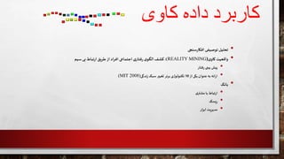 ‫داده‬ ‫کاربرد‬‫کاوی‬
•‫تحلیل‬‫توصیفی‬‫سنجی‬‫ر‬‫افکا‬
•‫واقعیت‬‫ی‬‫کاو‬(REALITY MINING):‫کشف‬‫ی‬‫الگو‬‫ی‬‫فتار‬‫ر‬‫اجتماعی‬‫اد‬‫ر‬‫اف‬‫از‬‫طریق‬‫تباط‬‫ر‬‫ا‬‫بی‬‫سیم‬
•‫پیش‬‫بینی‬‫فتار‬‫ر‬
•‫ائه‬‫ر‬‫ا‬‫به‬‫عنوان‬‫یکی‬‫از‬10‫تکنولوژی‬‫برتر‬‫تغییر‬‫سبک‬‫ندگی‬‫ز‬(MIT 2008)
•‫بانک‬
•‫تباط‬‫ر‬‫ا‬‫با‬‫ی‬‫مشتر‬
•‫یسک‬‫ر‬
•‫مدیریت‬‫ار‬‫ز‬‫اب‬
 