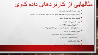 ‫کاوی‬ ‫داده‬ ‫کاربردهای‬ ‫از‬ ‫مثالهایی‬
•‫مان‬‫ز‬‫ل‬‫طو‬‫در‬‫انتی‬‫ر‬‫گا‬ ‫د‬‫ر‬‫موا‬‫بين‬‫تباط‬‫ر‬‫ا‬
•‫ب‬ ‫به‬‫کمک‬‫ر‬‫منظو‬‫به‬،‫چين‬‫ر‬‫کشو‬‫در‬‫و‬‫خودر‬‫ی‬‫ساز‬‫ز‬‫با‬‫ویژگیهای‬ ‫از‬‫استفاده‬‫تولیدات‬‫شدن‬‫هتر‬
•‫خاص‬‫یهای‬‫ر‬‫بیما‬‫بینی‬ ‫پیش‬‫و‬ ‫تشخیص‬
•‫کتابخانه‬‫مانند‬ ‫ی‬‫مشتر‬‫با‬‫تباط‬‫ر‬‫ا‬
•‫منابع‬‫بازگشت‬ ‫روند‬ ‫بینی‬‫پیش‬ ‫برای‬
•‫شده‬ ‫یافت‬‫ر‬‫د‬ ‫شهای‬‫ر‬‫سفا‬‫و‬ ‫شده‬ ‫داده‬ ‫پاسخ‬ ‫شهای‬‫ر‬‫سفا‬‫تحلیل‬ ‫برای‬
•‫یسم‬‫ر‬‫تو‬‫در‬‫مشتریان‬ ‫بندی‬‫ده‬‫ر‬
•‫مالی‬‫محدودیت‬ ‫خاطر‬‫به‬‫بیشتر‬ ‫انعطاف‬‫ای‬‫ر‬‫دا‬ ‫ده‬‫ر‬
•‫تر‬ ‫پایين‬ ‫قیمت‬ ‫و‬ ‫مشخص‬ ‫مقصد‬
•‫مشتریان‬‫عالیق‬ ‫تحلیل‬
•‫ی‬‫ر‬‫جمهو‬‫یاست‬‫ر‬ ‫یا‬ ‫مجلس‬‫انتخابات‬ ‫بینی‬‫پیش‬
 