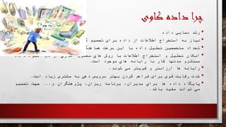 ‫چرا‬‫داده‬‫کاوی‬
•‫رشد‬‫نمایی‬‫داده‬
•‫نیاز‬‫به‬‫استخراج‬‫اطالعات‬‫از‬‫داده‬‫برای‬‫تصمیم‬‫گیری‬‫بهتر‬
•‫تعداد‬‫متخصصین‬‫تحلیل‬‫داده‬‫با‬‫این‬‫سرعت‬‫هماهنگ‬‫نیست‬.
•‫امکان‬‫تحلیل‬‫و‬‫استخراج‬‫اطالعات‬‫با‬‫روش‬‫هاي‬‫معمول‬‫آماري‬‫از‬‫دل‬‫انبوه‬‫داده‬
‫مستلزم‬‫مدتها‬‫کار‬‫با‬‫رایانه‬‫هاي‬‫موجود‬‫است‬.
•‫رایانه‬‫ها‬‫ارزانتر‬‫و‬‫قویتر‬‫می‬‫شوند‬.
•‫شدت‬‫رقابت‬‫قوی‬‫برای‬‫فراهم‬‫کردن‬‫بهتر‬‫سرویس‬‫دهی‬‫به‬‫مشتری‬‫زیاد‬‫است‬.
•‫پایگاه‬‫داده‬‫ها‬‫براي‬،‫مدیران‬‫برنامه‬،‫ریزان‬‫پژوهشگران‬‫و‬...‫جهت‬‫تصمیم‬
‫مي‬‫تواند‬‫مفید‬‫باشد‬.
 