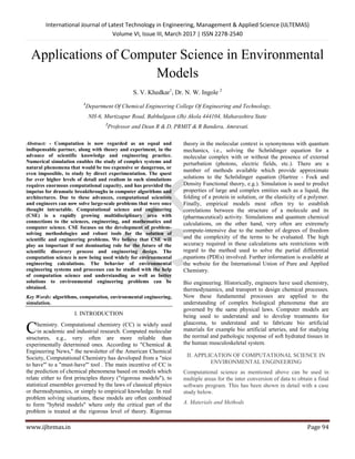 International Journal of Latest Technology in Engineering, Management & Applied Science (IJLTEMAS)
Volume VI, Issue III, March 2017 | ISSN 2278-2540
www.ijltemas.in Page 94
Applications of Computer Science in Environmental
Models
S. V. Khedkar1
, Dr. N. W. Ingole 2
1
Department Of Chemical Engineering College Of Engineering and Technology,
NH-6, Murtizapur Road, Babhulgaon (Jh) Akola 444104, Maharashtra State
2
Professor and Dean R & D, PRMIT & R Bandera, Amravati.
Abstract: - Computation is now regarded as an equal and
indispensable partner, along with theory and experiment, in the
advance of scientific knowledge and engineering practice.
Numerical simulation enables the study of complex systems and
natural phenomena that would be too expensive or dangerous, or
even impossible, to study by direct experimentation. The quest
for ever higher levels of detail and realism in such simulations
requires enormous computational capacity, and has provided the
impetus for dramatic breakthroughs in computer algorithms and
architectures. Due to these advances, computational scientists
and engineers can now solve large-scale problems that were once
thought intractable. Computational science and engineering
(CSE) is a rapidly growing multidisciplinary area with
connections to the sciences, engineering, and mathematics and
computer science. CSE focuses on the development of problem-
solving methodologies and robust tools for the solution of
scientific and engineering problems. We believe that CSE will
play an important if not dominating role for the future of the
scientific discovery process and engineering design. The
computation science is now being used widely for environmental
engineering calculations. The behavior of environmental
engineering systems and processes can be studied with the help
of computation science and understanding as well as better
solutions to environmental engineering problems can be
obtained.
Key Words: algorithms, computation, environmental engineering,
simulation.
I. INTRODUCTION
hemistry. Computational chemistry (CC) is widely used
in academic and industrial research. Computed molecular
structures, e.g., very often are more reliable than
experimentally determined ones. According to "Chemical &
Engineering News," the newsletter of the American Chemical
Society, Computational Chemistry has developed from a "nice
to have"' to a "must-have"' tool . The main incentive of CC is
the prediction of chemical phenomena based on models which
relate either to first principles theory ("rigorous models"), to
statistical ensembles governed by the laws of classical physics
or thermodynamics, or simply to empirical knowledge. In real
problem solving situations, these models are often combined
to form "hybrid models" where only the critical part of the
problem is treated at the rigorous level of theory. Rigorous
theory in the molecular context is synonymous with quantum
mechanics, i.e., solving the Schrödinger equation for a
molecular complex with or without the presence of external
perturbation (photons, electric fields, etc.). There are a
number of methods available which provide approximate
solutions to the Schrödinger equation (Hartree - Fock and
Density Functional theory, e.g.). Simulation is used to predict
properties of large and complex entities such as a liquid, the
folding of a protein in solution, or the elasticity of a polymer.
Finally, empirical models most often try to establish
correlations between the structure of a molecule and its
(pharmaceutical) activity. Simulations and quantum chemical
calculations, on the other hand, very often are extremely
compute-intensive due to the number of degrees of freedom
and the complexity of the terms to be evaluated. The high
accuracy required in these calculations sets restrictions with
regard to the method used to solve the partial differential
equations (PDEs) involved. Further information is available at
the website for the International Union of Pure and Applied
Chemistry.
Bio engineering. Historically, engineers have used chemistry,
thermodynamics, and transport to design chemical processes.
Now these fundamental processes are applied to the
understanding of complex biological phenomena that are
governed by the same physical laws. Computer models are
being used to understand and to develop treatments for
glaucoma, to understand and to fabricate bio artificial
materials for example bio artificial arteries, and for studying
the normal and pathologic response of soft hydrated tissues in
the human musculoskeletal system.
II. APPLICATION OF COMPUTATIONAL SCIENCE IN
ENVIRONMENTAL ENGINEERING
Computational science as mentioned above can be used in
multiple areas for the inter conversion of data to obtain a final
software program. This has been shown in detail with a case
study below.
A. Materials and Methods
C
 