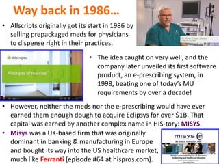 Way back in 1986…
• Allscripts originally got its start in 1986 by
selling prepackaged meds for physicians
to dispense right in their practices.
• The idea caught on very well, and the
company later unveiled its first software
product, an e-prescribing system, in
1998, beating one of today’s MU
requirements by over a decade!
• However, neither the meds nor the e-prescribing would have ever
earned them enough dough to acquire Eclipsys for over $1B. That
capital was earned by another complex name in HIS-tory: MISYS.
• Misys was a UK-based firm that was originally
dominant in banking & manufacturing in Europe
and bought its way into the US healthcare market,
much like Ferranti (episode #64 at hispros.com).
 