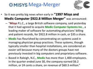 Mega-Merger
• So it was pretty big news when early in “1997 Misys and
Medic Computer $922.8 Million Merger” was announced:
– “Misys P.L.C., a large British software company, said yesterday
that it had agreed to acquire Medic Computer Systems Inc., a
leading maker of software for automating physicians' billing
and patient records, for $922.8 million in cash, or $35 a share.
– Medic has flourished by concentrating on systems used in
managing physician group practices. These systems, though
typically smaller than hospital installations, are considered an
easier sell because many of the doctors groups have not
previously invested in big computers and proprietary software.
– Based in Raleigh, N.C., Medic has more than 1,400 employees.
In the quarter ended June 30, the company earned $6.2
million, or 24 cents a share, on revenue of $60.3 million.”
 