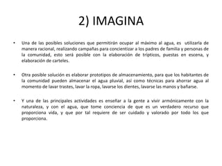 2) IMAGINA
•   Una de las posibles soluciones que permitirán ocupar al máximo al agua, es utilizarla de
    manera racional, realizando campañas para concientizar a los padres de familia y personas de
    la comunidad, esto será posible con la elaboración de trípticos, puestas en escena, y
    elaboración de carteles.

•   Otra posible solución es elaborar prototipos de almacenamiento, para que los habitantes de
    la comunidad pueden almacenar el agua pluvial, así como técnicas para ahorrar agua al
    momento de lavar trastes, lavar la ropa, lavarse los dientes, lavarse las manos y bañarse.

•   Y una de las principales actividades es enseñar a la gente a vivir armónicamente con la
    naturaleza, y con el agua, que tome conciencia de que es un verdadero recurso que
    proporciona vida, y que por tal requiere de ser cuidado y valorado por todo los que
    proporciona.
 