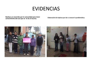 EVIDENCIAS
Realizar un recorrido por la comunidad para tener   Elaboración de trípticos par dar a conocer la problemática.
conocimiento del uso que se le da al recurso.
 
