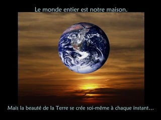 Mais la beauté de la Terre se crée soi-même à chaque instant…
Le monde entier est notre maison.
 