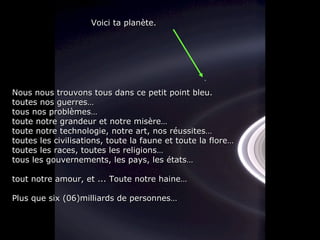 Nous nous trouvons tous dans ce petit point bleu.Nous nous trouvons tous dans ce petit point bleu.
toutes nos guerres…toutes nos guerres…
tous nos problèmes…tous nos problèmes…
toute notre grandeur et notre misère…toute notre grandeur et notre misère…
toute notre technologie, notre art, nos réussites…toute notre technologie, notre art, nos réussites…
toutes les civilisations, toute la faune et toute la flore…toutes les civilisations, toute la faune et toute la flore…
toutes les races, toutes les religions…toutes les races, toutes les religions…
tous les gouvernements, les pays, les états…tous les gouvernements, les pays, les états…
tout notre amour, et ... Toute notre haine…tout notre amour, et ... Toute notre haine…
Plus que six (06)milliards de personnes…Plus que six (06)milliards de personnes…
Voici ta planète.Voici ta planète.
 