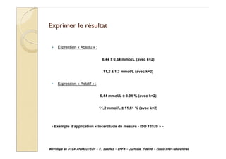 Métrologie en BTSA ANABIOTECH - E. Sanchez - ENFA - Justesse, fidélité - Essais inter-laboratoires
Exprimer le r
Exprimer le ré
ésultat
sultat
Expression « Absolu » :
6,44 ± 0,64 mmol/L (avec k=2)
11,2 ± 1,3 mmol/L (avec k=2)
Expression « Relatif » :
6,44 mmol/L ± 9.94 % (avec k=2)
11,2 mmol/L ± 11,61 % (avec k=2)
- Exemple d’application « Incertitude de mesure - ISO 13528 » -
 
