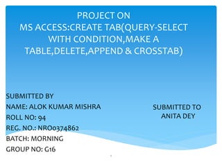 PROJECT ON
MS ACCESS:CREATE TAB(QUERY-SELECT
WITH CONDITION,MAKE A
TABLE,DELETE,APPEND & CROSSTAB)
SUBMITTED BY
NAME: ALOK KUMAR MISHRA
ROLL NO: 94
REG. NO.: NRO0374862
BATCH: MORNING
GROUP NO: G16
1
SUBMITTED TO
ANITA DEY
 