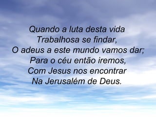 Quando a luta desta vida
Trabalhosa se findar,
O adeus a este mundo vamos dar;
Para o céu então iremos,
Com Jesus nos encontrar
Na Jerusalém de Deus.
 