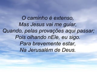 O caminho é extenso,
Mas Jesus vai me guiar,
Quando, pelas provações aqui passar;
Pois olhando nEle, eu sigo.
Para brevemente estar,
Na Jerusalém de Deus.
 