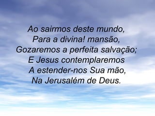 Ao sairmos deste mundo,
Para a divina! mansão,
Gozaremos a perfeita salvação;
E Jesus contemplaremos
A estender-nos Sua mão,
Na Jerusalém de Deus.
 