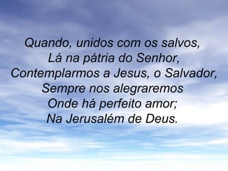 Quando, unidos com os salvos,
Lá na pátria do Senhor,
Contemplarmos a Jesus, o Salvador,
Sempre nos alegraremos
Onde há perfeito amor;
Na Jerusalém de Deus.
 
