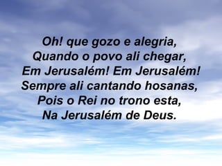 Oh! que gozo e alegria,
Quando o povo ali chegar,
Em Jerusalém! Em Jerusalém!
Sempre ali cantando hosanas,
Pois o Rei no trono esta,
Na Jerusalém de Deus.
 