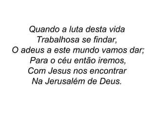 Quando a luta desta vida
Trabalhosa se findar,
O adeus a este mundo vamos dar;
Para o céu então iremos,
Com Jesus nos encontrar
Na Jerusalém de Deus.
 