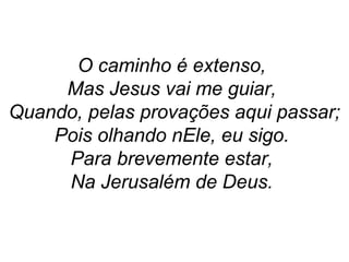O caminho é extenso,
Mas Jesus vai me guiar,
Quando, pelas provações aqui passar;
Pois olhando nEle, eu sigo.
Para brevemente estar,
Na Jerusalém de Deus.
 