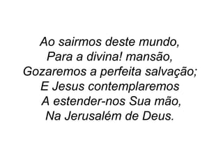 Ao sairmos deste mundo,
Para a divina! mansão,
Gozaremos a perfeita salvação;
E Jesus contemplaremos
A estender-nos Sua mão,
Na Jerusalém de Deus.
 