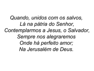 Quando, unidos com os salvos,
Lá na pátria do Senhor,
Contemplarmos a Jesus, o Salvador,
Sempre nos alegraremos
Onde há perfeito amor;
Na Jerusalém de Deus.
 