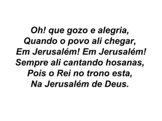 Oh! que gozo e alegria,
Quando o povo ali chegar,
Em Jerusalém! Em Jerusalém!
Sempre ali cantando hosanas,
Pois o Rei no trono esta,
Na Jerusalém de Deus.
 