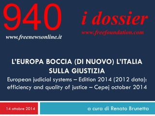 14 ottobre 2014 
a cura di Renato Brunetta 
i dossier 
www.freefoundation.com 
www.freenewsonline.it 
940 
L’EUROPA BOCCIA (DI NUOVO) L’ITALIA SULLA GIUSTIZIA European judicial systems – Edition 2014 (2012 data): efficiency and quality of justice – Cepej october 2014  