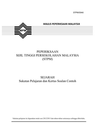 STPM/S940




                                          MAJLIS PEPERIKSAAN MALAYSIA




                 PEPERIKSAAN
    SIJIL TINGGI PERSEKOLAHAN MALAYSIA
                    (STPM)




                        SEJARAH
        Sukatan Pelajaran dan Kertas Soalan Contoh




Sukatan pelajaran ini digunakan mulai sesi 2012/2013 dan tahun-tahun seterusnya sehingga diberitahu.



                                               1
 