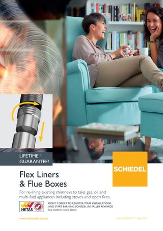 www.schiedel.com/uk
Flex Liners
& Flue Boxes
For re-lining existing chimneys to take gas, oil and
multi-fuel appliances including stoves and open fires.
SAP 940002170 - May 2022
DON'T FORGET TO REGISTER YOUR INSTALLATIONS
AND START EARNING SCHIEDEL INSTALLER REWARDS
See inside for more details
LIFETIME *
GUARANTEE!
 