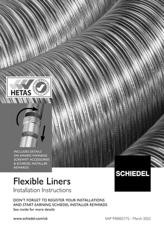DON'T FORGET TO REGISTER YOUR INSTALLATIONS
AND START EARNING SCHIEDEL INSTALLER REWARDS
See inside for more details
www.schiedel.com/uk
www.schiedel.com/uk
Flexible Liners
Installation Instructions
SAP 940002172 - March 2022
INCLUDES DETAILS
ON AWARD WINNING
SCREWFIT ACCESSORIES
& SCHIEDEL INSTALLER
REWARDS
 