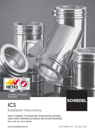 www.schiedel.com/uk
ICS
Installation Instructions
SCHIEDEL INSTALLER
REWARDS
DON'T FORGET TO REGISTER YOUR INSTALLATIONS
AND START EARNING SCHIEDEL INSTALLER REWARDS
See inside for more details
SAP 940002195 - October 2021
 