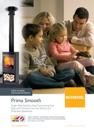 www.schiedel.com/uk
Prima Smooth
SAP 940002243 - January 2023
Single Wall Stainless Steel Connecting Flue
Pipe and Chimney Liner for Wood and
Multi-fuel Appliances
DON'T FORGET TO REGISTER YOUR INSTALLATIONS
AND START EARNING SCHIEDEL INSTALLER REWARDS
See inside for more details
EARN SCHIEDEL
INSTALLER REWARDS!
 